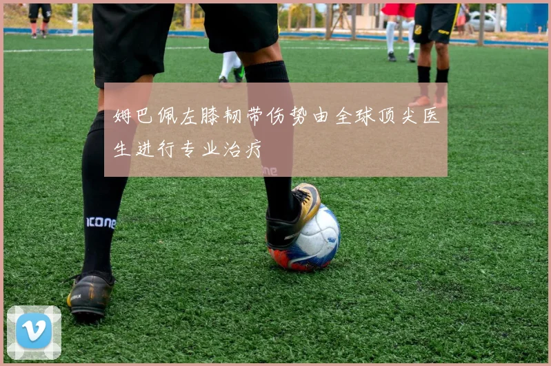 姆巴佩左膝韧带伤势由全球顶尖医生进行专业治疗