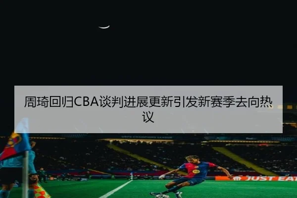 周琦回归CBA谈判进展更新引发新赛季去向热议