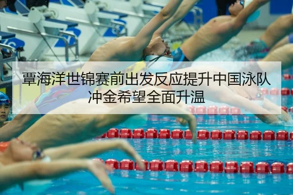 覃海洋世锦赛前出发反应提升中国泳队冲金希望全面升温