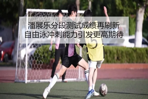 潘展乐分段测试成绩再刷新 自由泳冲刺能力引发更高期待